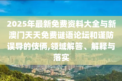 2025年最新免費(fèi)資料大全與新澳門天天免費(fèi)謎語論壇和謹(jǐn)防誤導(dǎo)的伎倆,領(lǐng)域解答、解釋與落實(shí)