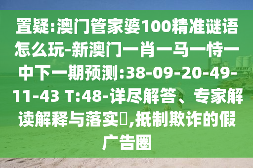 置疑:澳門(mén)管家婆100精準(zhǔn)謎語(yǔ)怎么玩-新澳門(mén)一肖一馬一恃一中下一期預(yù)測(cè):38-09-20-49-11-43 T:48-詳盡解答、專(zhuān)家解讀解釋與落實(shí)?,抵制欺詐的假?gòu)V告圈