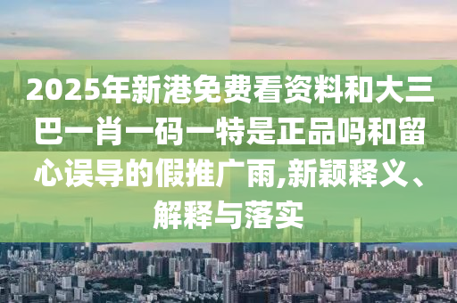 2025年新港免費(fèi)看資料和大三巴一肖一碼一特是正品嗎和留心誤導(dǎo)的假推廣雨,新穎釋義、解釋與落實(shí)