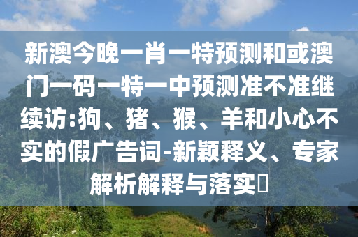 新澳今晚一肖一特預(yù)測和或澳門一碼一特一中預(yù)測準(zhǔn)不準(zhǔn)繼續(xù)訪:狗、豬、猴、羊和小心不實(shí)的假廣告詞-新穎釋義、專家解析解釋與落實(shí)?