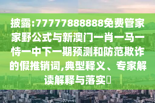 披露:77777888888免費管家家野公式與新澳門一肖一馬一恃一中下一期預(yù)測和防范欺詐的假推銷詞,典型釋義、專家解讀解釋與落實?