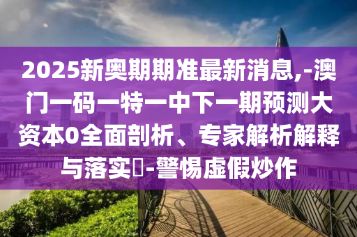 2025新奧期期準最新消息,-澳門一碼一特一中下一期預測大資本0全面剖析、專家解析解釋與落實?-警惕虛假炒作