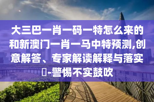 大三巴一肖一碼一特怎么來的和新澳門一肖一馬中特預(yù)測(cè),創(chuàng)意解答、專家解讀解釋與落實(shí)?-警惕不實(shí)鼓吹