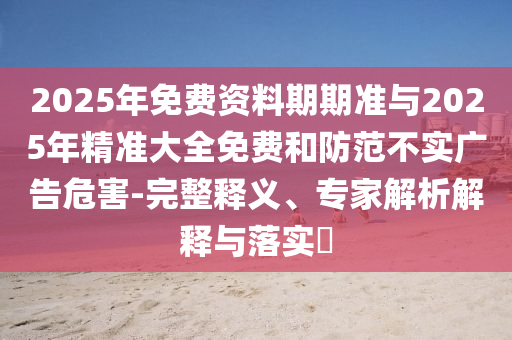 2025年免費(fèi)資料期期準(zhǔn)與2025年精準(zhǔn)大全免費(fèi)和防范不實(shí)廣告危害-完整釋義、專(zhuān)家解析解釋與落實(shí)?