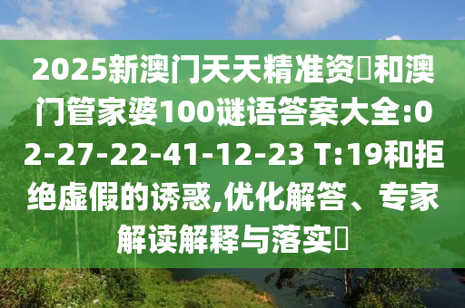 2025新澳門(mén)天天精準(zhǔn)資枓和澳門(mén)管家婆100謎語(yǔ)答案大全:02-27-22-41-12-23 T:19和拒絕虛假的誘惑,優(yōu)化解答、專(zhuān)家解讀解釋與落實(shí)?