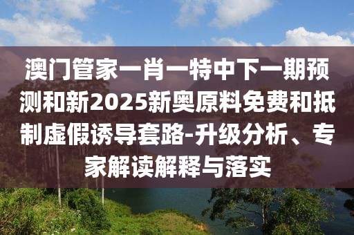 澳門管家一肖一特中下一期預(yù)測和新2025新奧原料免費(fèi)和抵制虛假誘導(dǎo)套路-升級分析、專家解讀解釋與落實(shí)