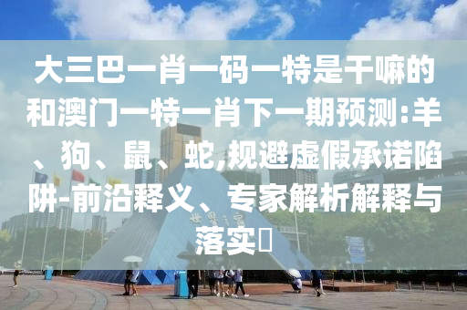 大三巴一肖一碼一特是干嘛的和澳門一特一肖下一期預測:羊、狗、鼠、蛇,規(guī)避虛假承諾陷阱-前沿釋義、專家解析解釋與落實?