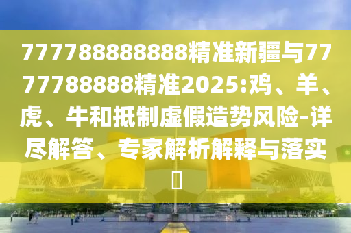 777788888888精準新疆與7777788888精準2025:雞、羊、虎、牛和抵制虛假造勢風險-詳盡解答、專家解析解釋與落實?