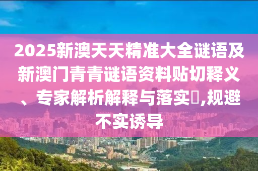 2025新澳天天精準(zhǔn)大全謎語(yǔ)及新澳門青青謎語(yǔ)資料貼切釋義、專家解析解釋與落實(shí)?,規(guī)避不實(shí)誘導(dǎo)