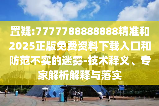 置疑:7777788888888精準(zhǔn)和2025正版免費資料下載入口和防范不實的迷霧-技術(shù)釋義、專家解析解釋與落實