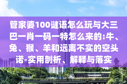 管家婆100謎語(yǔ)怎么玩與大三巴一肖一碼一特怎么來(lái)的:牛、兔、猴、羊和遠(yuǎn)離不實(shí)的空頭諾-實(shí)用剖析、解釋與落實(shí)