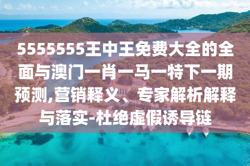 5555555王中王免費大全的全面與澳門一肖一馬一特下一期預測,營銷釋義、專家解析解釋與落實-杜絕虛假誘導鏈