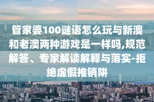 管家婆100謎語怎么玩與新澳和老澳兩種游戲是一樣嗎,規(guī)范解答、專家解讀解釋與落實(shí)-拒絕虛假推銷阱