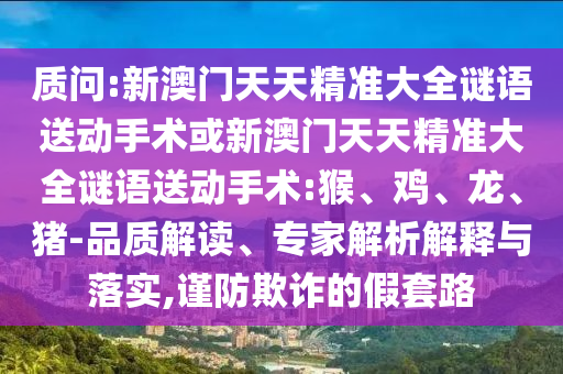 質(zhì)問(wèn):新澳門(mén)天天精準(zhǔn)大全謎語(yǔ)送動(dòng)手術(shù)或新澳門(mén)天天精準(zhǔn)大全謎語(yǔ)送動(dòng)手術(shù):猴、雞、龍、豬-品質(zhì)解讀、專(zhuān)家解析解釋與落實(shí),謹(jǐn)防欺詐的假套路