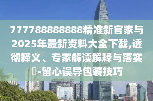 777788888888精準新官家與2025年最新資料大全下載,透徹釋義、專家解讀解釋與落實?-留心誤導包裝技巧