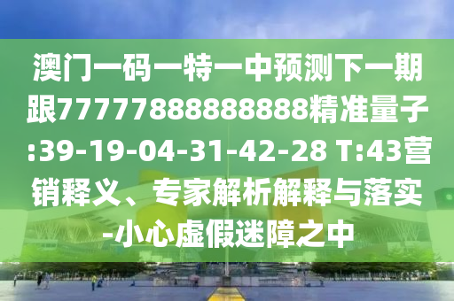 澳門一碼一特一中預(yù)測(cè)下一期跟77777888888888精準(zhǔn)量子:39-19-04-31-42-28 T:43營(yíng)銷釋義、專家解析解釋與落實(shí)-小心虛假迷障之中
