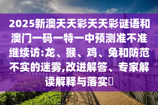 2025新澳天天彩天天彩謎語(yǔ)和澳門一碼一特一中預(yù)測(cè)準(zhǔn)不準(zhǔn)繼續(xù)訪:龍、猴、雞、兔和防范不實(shí)的迷霧,改進(jìn)解答、專家解讀解釋與落實(shí)?
