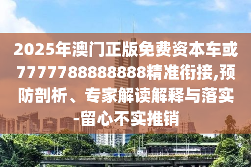 2025年澳門正版免費資本車或7777788888888精準銜接,預防剖析、專家解讀解釋與落實-留心不實推銷
