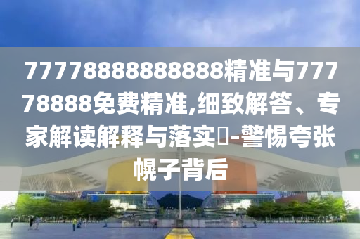 77778888888888精準(zhǔn)與77778888免費(fèi)精準(zhǔn),細(xì)致解答、專家解讀解釋與落實(shí)?-警惕夸張幌子背后