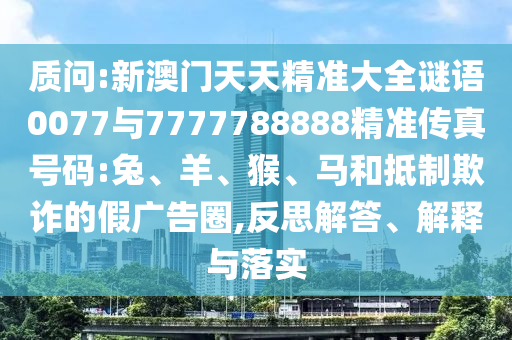 質(zhì)問(wèn):新澳門(mén)天天精準(zhǔn)大全謎語(yǔ)0077與7777788888精準(zhǔn)傳真號(hào)碼:兔、羊、猴、馬和抵制欺詐的假?gòu)V告圈,反思解答、解釋與落實(shí)