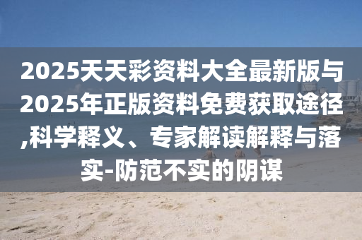 2025天天彩資料大全最新版與2025年正版資料免費獲取途徑,科學釋義、專家解讀解釋與落實-防范不實的陰謀