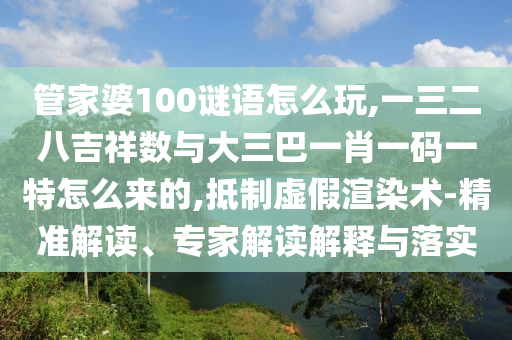 管家婆100謎語怎么玩,一三二八吉祥數(shù)與大三巴一肖一碼一特怎么來的,抵制虛假渲染術(shù)-精準(zhǔn)解讀、專家解讀解釋與落實(shí)