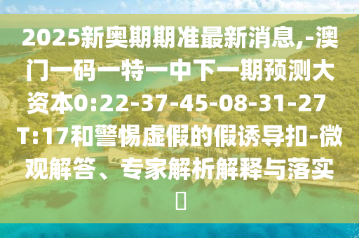 2025新奧期期準最新消息,-澳門一碼一特一中下一期預測大資本0:22-37-45-08-31-27 T:17和警惕虛假的假誘導扣-微觀解答、專家解析解釋與落實?