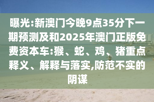 曝光:新澳門今晚9點35分下一期預(yù)測及和2025年澳門正版免費資本車:猴、蛇、雞、豬重點釋義、解釋與落實,防范不實的陰謀