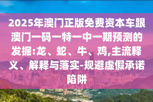 2025年澳門正版免費資本車跟澳門一碼一特一中一期預(yù)測的發(fā)掘:龍、蛇、牛、雞,主流釋義、解釋與落實-規(guī)避虛假承諾陷阱