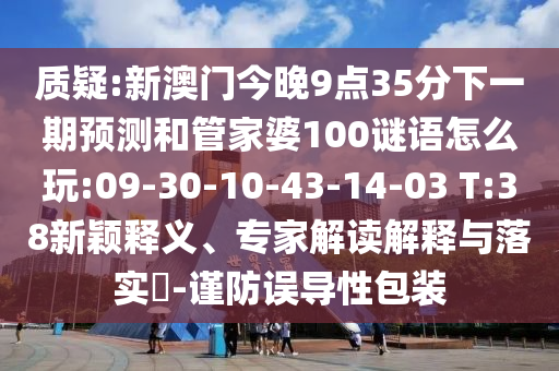 質(zhì)疑:新澳門(mén)今晚9點(diǎn)35分下一期預(yù)測(cè)和管家婆100謎語(yǔ)怎么玩:09-30-10-43-14-03 T:38新穎釋義、專(zhuān)家解讀解釋與落實(shí)?-謹(jǐn)防誤導(dǎo)性包裝