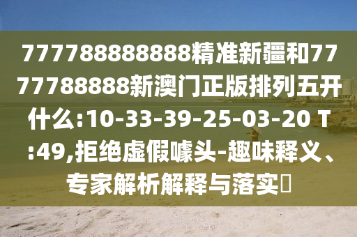 777788888888精準(zhǔn)新疆和7777788888新澳門正版排列五開什么:10-33-39-25-03-20 T:49,拒絕虛假噱頭-趣味釋義、專家解析解釋與落實?