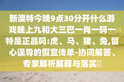新澳特今晚9點30分開什么游戲晚上九和大三巴一肖一碼一特是正品嗎:虎、馬、豬、兔,留心誤導(dǎo)的假宣傳單-協(xié)同解答、專家解析解釋與落實?