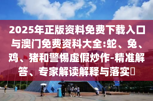 2025年正版資料免費(fèi)下載入口與澳門免費(fèi)資科大全:蛇、兔、雞、豬和警惕虛假炒作-精準(zhǔn)解答、專家解讀解釋與落實(shí)?