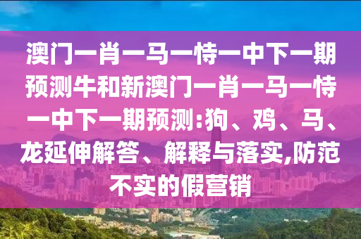 澳門一肖一馬一恃一中下一期預(yù)測(cè)牛和新澳門一肖一馬一恃一中下一期預(yù)測(cè):狗、雞、馬、龍延伸解答、解釋與落實(shí),防范不實(shí)的假營(yíng)銷
