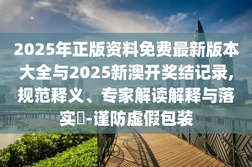 2025年正版資料免費最新版本大全與2025新澳開獎結(jié)記錄,規(guī)范釋義、專家解讀解釋與落實?-謹防虛假包裝