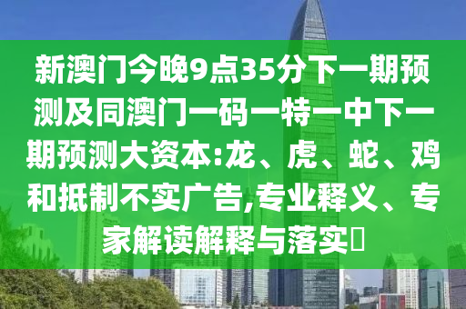 新澳門今晚9點35分下一期預測及同澳門一碼一特一中下一期預測大資本:龍、虎、蛇、雞和抵制不實廣告,專業(yè)釋義、專家解讀解釋與落實?
