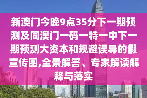 新澳門今晚9點35分下一期預(yù)測及同澳門一碼一特一中下一期預(yù)測大資本和規(guī)避誤導(dǎo)的假宣傳困,全景解答、專家解讀解釋與落實