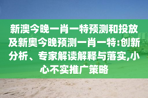 新澳今晚一肖一特預(yù)測(cè)和投放及新奧今晚預(yù)測(cè)一肖一特:創(chuàng)新分析、專(zhuān)家解讀解釋與落實(shí),小心不實(shí)推廣策略