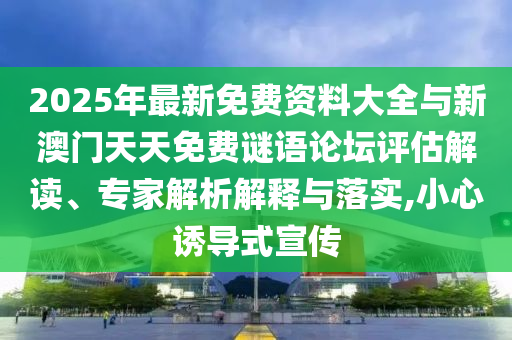 2025年最新免費(fèi)資料大全與新澳門天天免費(fèi)謎語論壇評估解讀、專家解析解釋與落實(shí),小心誘導(dǎo)式宣傳