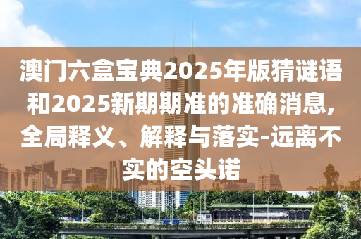 澳門六盒寶典2025年版猜謎語(yǔ)和2025新期期準(zhǔn)的準(zhǔn)確消息,全局釋義、解釋與落實(shí)-遠(yuǎn)離不實(shí)的空頭諾