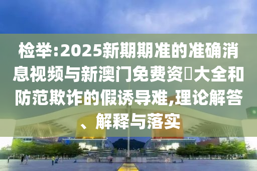 檢舉:2025新期期準的準確消息視頻與新澳門免費資枓大全和防范欺詐的假誘導難,理論解答、解釋與落實