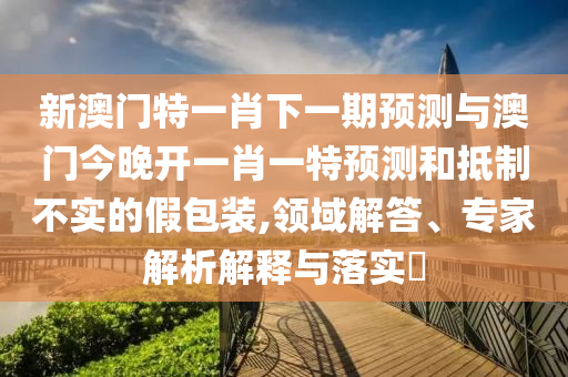 新澳門特一肖下一期預(yù)測與澳門今晚開一肖一特預(yù)測和抵制不實的假包裝,領(lǐng)域解答、專家解析解釋與落實?