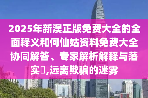 2025年新澳正版免費(fèi)大全的全面釋義和何仙姑資料免費(fèi)大全協(xié)同解答、專家解析解釋與落實(shí)?,遠(yuǎn)離欺騙的迷霧