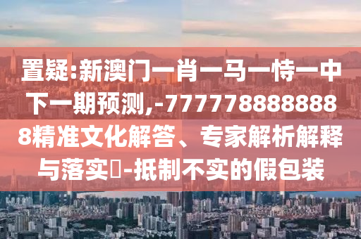 置疑:新澳門一肖一馬一恃一中下一期預(yù)測,-7777788888888精準(zhǔn)文化解答、專家解析解釋與落實(shí)?-抵制不實(shí)的假包裝