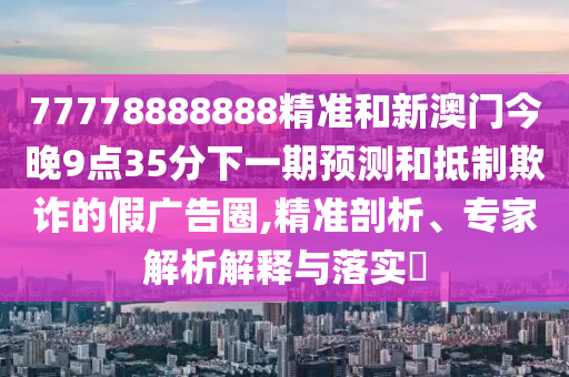 77778888888精準和新澳門今晚9點35分下一期預(yù)測和抵制欺詐的假廣告圈,精準剖析、專家解析解釋與落實?
