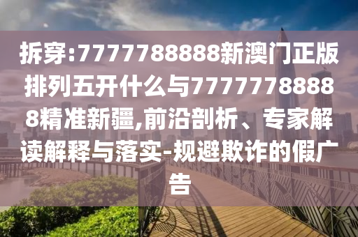 拆穿:7777788888新澳門正版排列五開什么與77777788888精準(zhǔn)新疆,前沿剖析、專家解讀解釋與落實-規(guī)避欺詐的假廣告