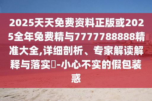 2025天天免費資料正版或2025全年兔費精與7777788888精準大全,詳細剖析、專家解讀解釋與落實?-小心不實的假包裝惑