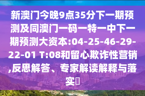 新澳門今晚9點(diǎn)35分下一期預(yù)測及同澳門一碼一特一中下一期預(yù)測大資本:04-25-46-29-22-01 T:08和留心欺詐性營銷,反思解答、專家解讀解釋與落實(shí)?