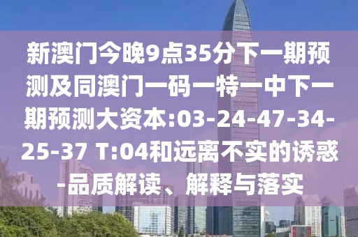 新澳門今晚9點35分下一期預(yù)測及同澳門一碼一特一中下一期預(yù)測大資本:03-24-47-34-25-37 T:04和遠離不實的誘惑-品質(zhì)解讀、解釋與落實