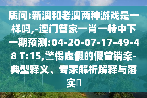 質(zhì)問(wèn):新澳和老澳兩種游戲是一樣嗎,-澳門(mén)管家一肖一特中下一期預(yù)測(cè):04-20-07-17-49-48 T:15,警惕虛假的假營(yíng)銷(xiāo)案-典型釋義、專(zhuān)家解析解釋與落實(shí)?